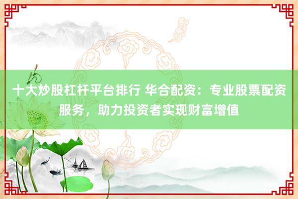 十大炒股杠杆平台排行 华合配资：专业股票配资服务，助力投资者实现财富增值