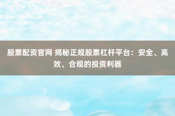 股票配资官网 揭秘正规股票杠杆平台：安全、高效、合规的投资利器
