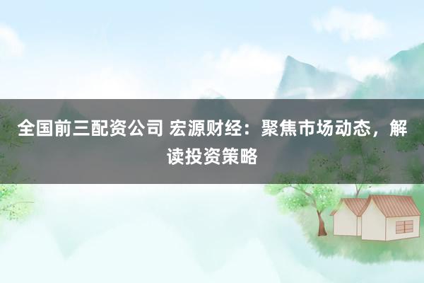 全国前三配资公司 宏源财经：聚焦市场动态，解读投资策略