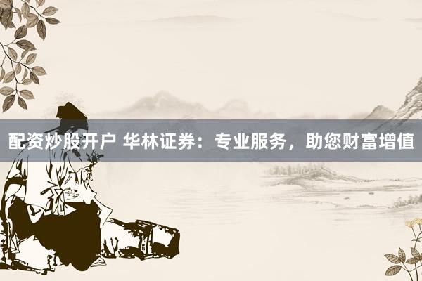 配资炒股开户 华林证券：专业服务，助您财富增值