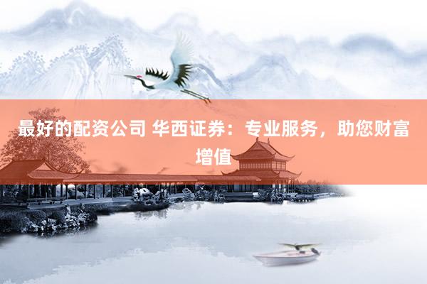 最好的配资公司 华西证券：专业服务，助您财富增值