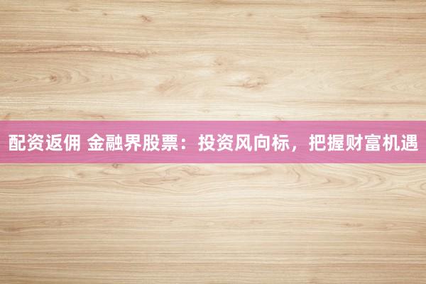 配资返佣 金融界股票：投资风向标，把握财富机遇