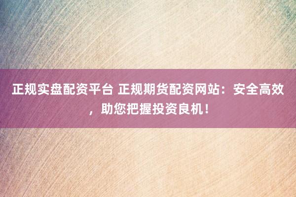 正规实盘配资平台 正规期货配资网站：安全高效，助您把握投资良机！