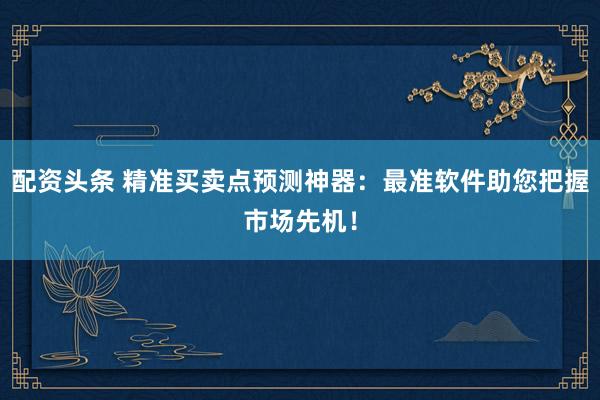 配资头条 精准买卖点预测神器：最准软件助您把握市场先机！