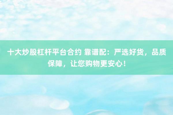 十大炒股杠杆平台合约 靠谱配：严选好货，品质保障，让您购物更安心！