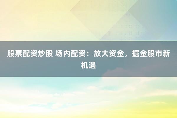 股票配资炒股 场内配资：放大资金，掘金股市新机遇