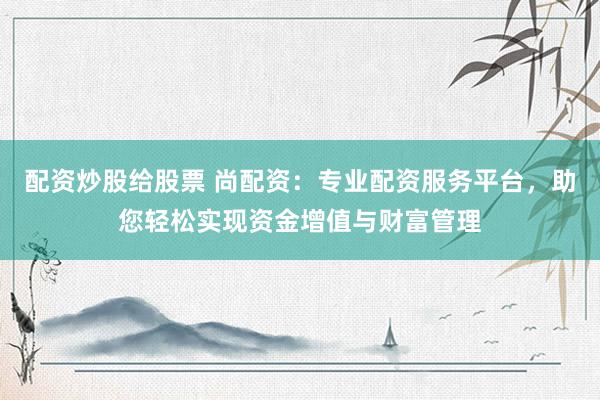 配资炒股给股票 尚配资：专业配资服务平台，助您轻松实现资金增值与财富管理