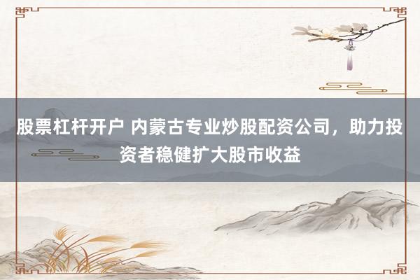 股票杠杆开户 内蒙古专业炒股配资公司，助力投资者稳健扩大股市收益