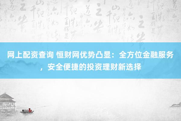 网上配资查询 恒财网优势凸显：全方位金融服务，安全便捷的投资理财新选择