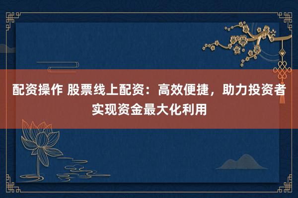配资操作 股票线上配资：高效便捷，助力投资者实现资金最大化利用