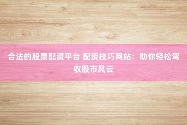 合法的股票配资平台 配资技巧网站：助你轻松驾驭股市风云