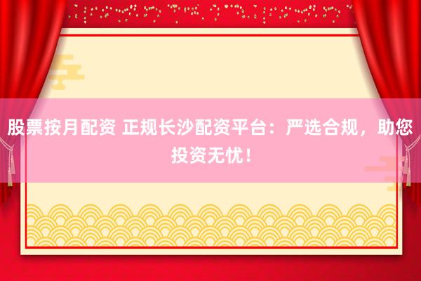 股票按月配资 正规长沙配资平台：严选合规，助您投资无忧！