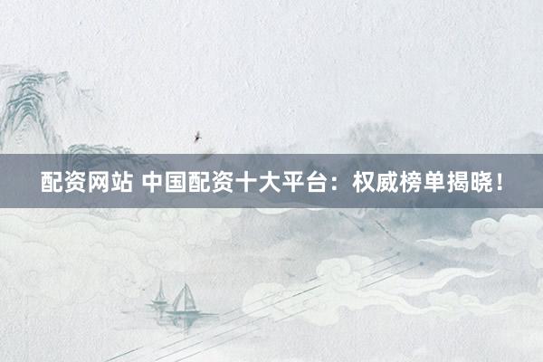 配资网站 中国配资十大平台：权威榜单揭晓！