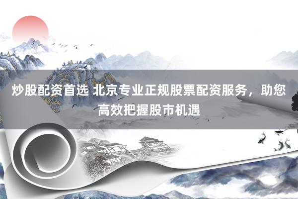 炒股配资首选 北京专业正规股票配资服务，助您高效把握股市机遇