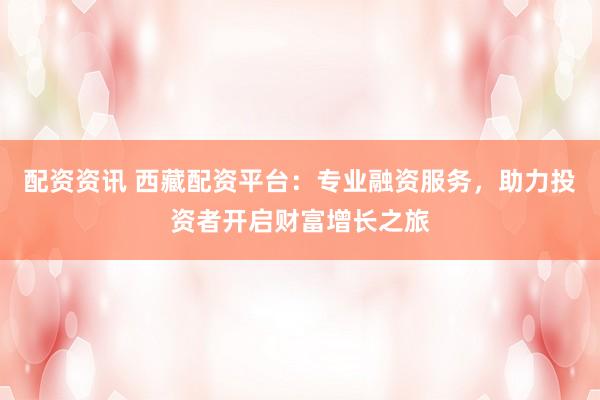 配资资讯 西藏配资平台：专业融资服务，助力投资者开启财富增长之旅