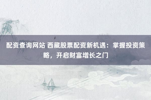 配资查询网站 西藏股票配资新机遇：掌握投资策略，开启财富增长之门