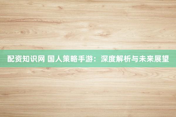 配资知识网 国人策略手游：深度解析与未来展望