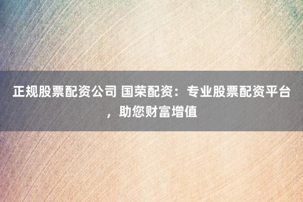 正规股票配资公司 国荣配资：专业股票配资平台，助您财富增值