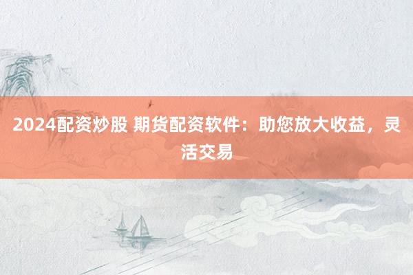 2024配资炒股 期货配资软件：助您放大收益，灵活交易