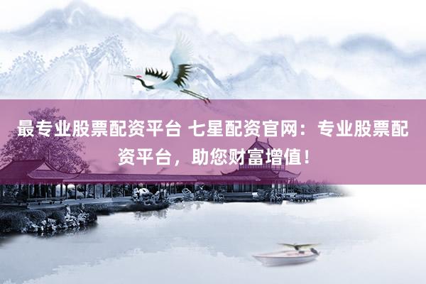 最专业股票配资平台 七星配资官网：专业股票配资平台，助您财富增值！