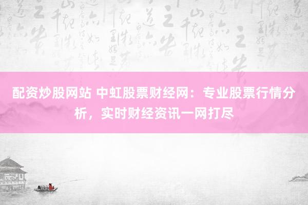 配资炒股网站 中虹股票财经网：专业股票行情分析，实时财经资讯一网打尽