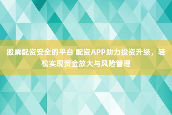 股票配资安全的平台 配资APP助力投资升级，轻松实现资金放大与风险管理