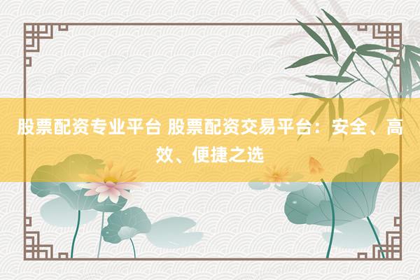 股票配资专业平台 股票配资交易平台：安全、高效、便捷之选
