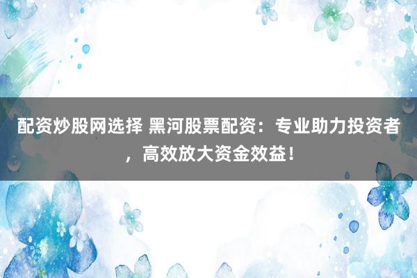配资炒股网选择 黑河股票配资：专业助力投资者，高效放大资金效益！