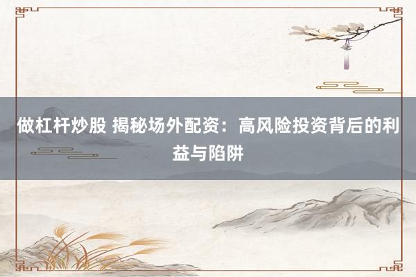 做杠杆炒股 揭秘场外配资：高风险投资背后的利益与陷阱