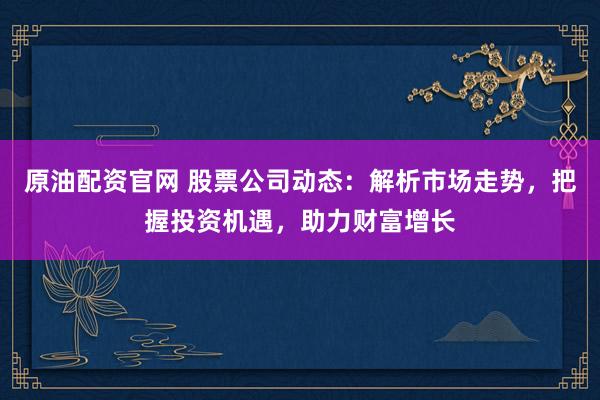 原油配资官网 股票公司动态：解析市场走势，把握投资机遇，助力财富增长