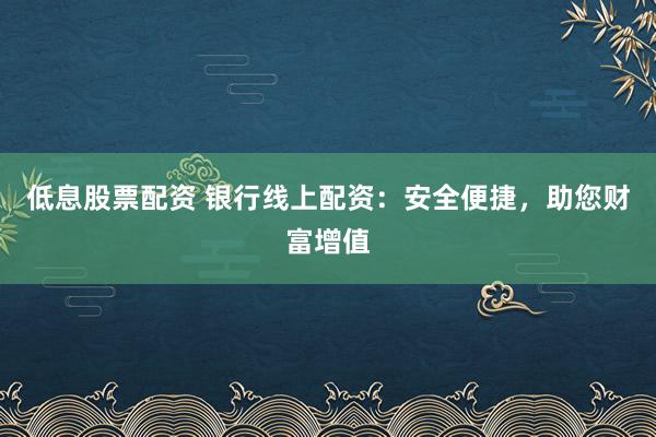 低息股票配资 银行线上配资：安全便捷，助您财富增值