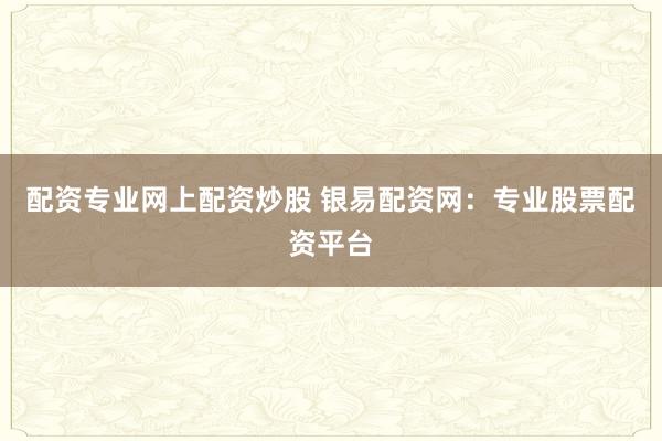 配资专业网上配资炒股 银易配资网：专业股票配资平台