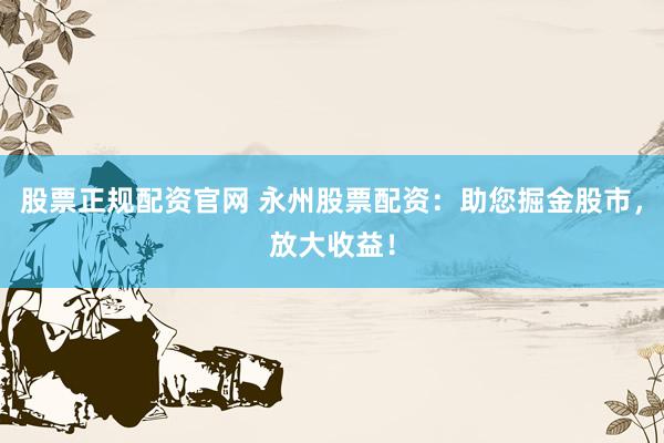 股票正规配资官网 永州股票配资：助您掘金股市，放大收益！