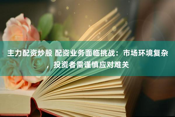 主力配资炒股 配资业务面临挑战：市场环境复杂，投资者需谨慎应对难关
