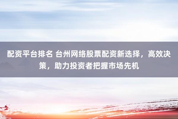 配资平台排名 台州网络股票配资新选择，高效决策，助力投资者把握市场先机