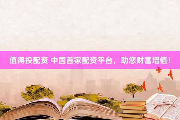 值得投配资 中国首家配资平台，助您财富增值！