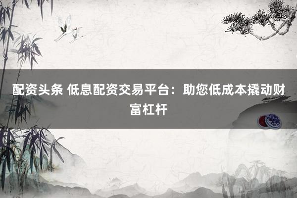 配资头条 低息配资交易平台：助您低成本撬动财富杠杆