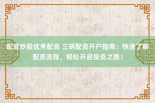 配资炒股优秀配资 三明配资开户指南：快速了解配资流程，轻松开启投资之路！