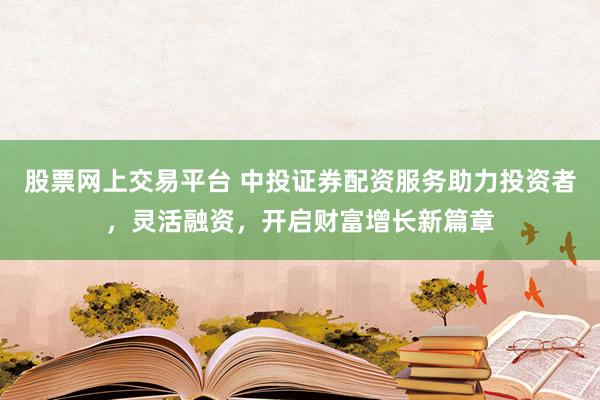 股票网上交易平台 中投证券配资服务助力投资者，灵活融资，开启财富增长新篇章