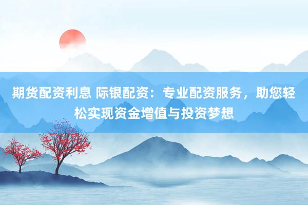 期货配资利息 际银配资：专业配资服务，助您轻松实现资金增值与投资梦想