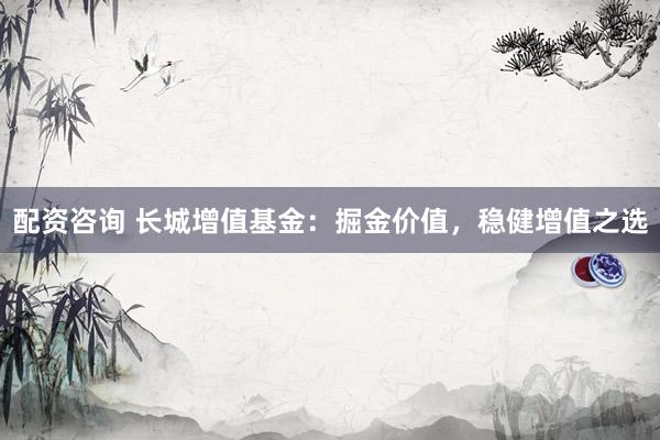 配资咨询 长城增值基金：掘金价值，稳健增值之选
