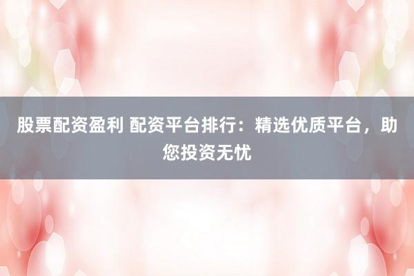 股票配资盈利 配资平台排行：精选优质平台，助您投资无忧