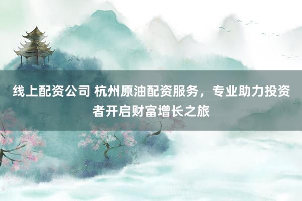 线上配资公司 杭州原油配资服务，专业助力投资者开启财富增长之旅