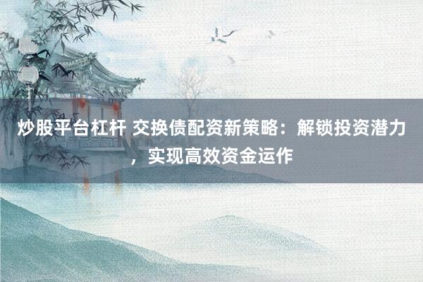 炒股平台杠杆 交换债配资新策略:解锁投资潜力,实现高效资金运作