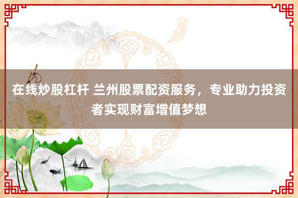 在线炒股杠杆 兰州股票配资服务，专业助力投资者实现财富增值梦想