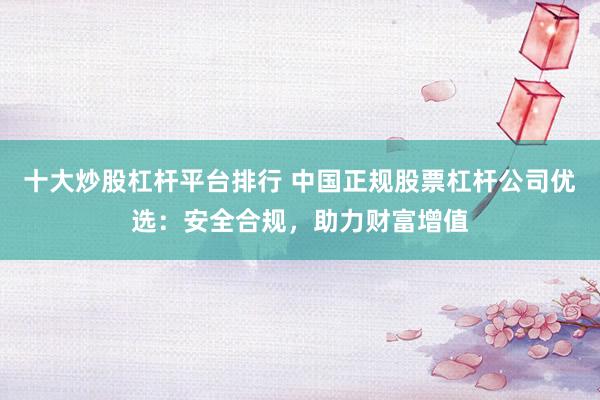 十大炒股杠杆平台排行 中国正规股票杠杆公司优选：安全合规，助力财富增值