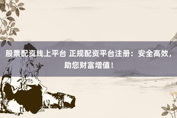 股票配资线上平台 正规配资平台注册：安全高效，助您财富增值！