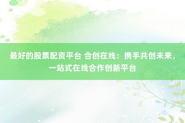 最好的股票配资平台 合创在线:携手共创未来,一站式在线合作创新平台