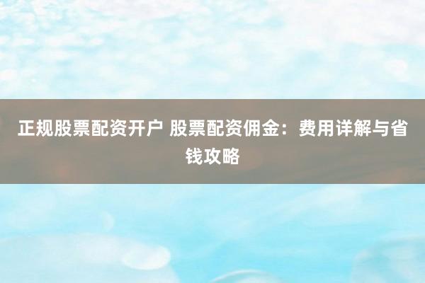 正规股票配资开户 股票配资佣金：费用详解与省钱攻略