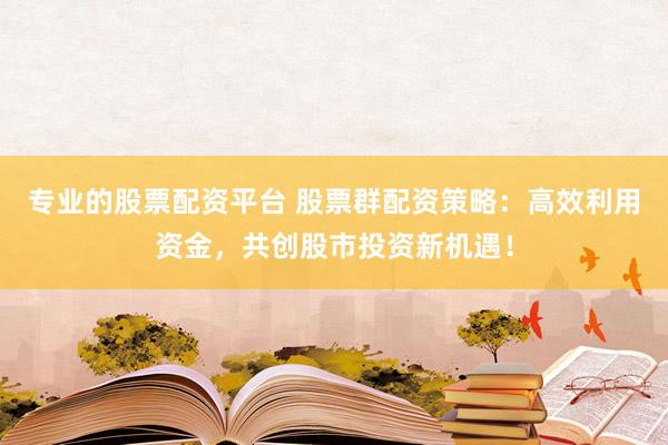 专业的股票配资平台 股票群配资策略：高效利用资金，共创股市投资新机遇！